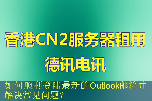 如何顺利登陆最新的Outlook邮箱并解决常见问题？